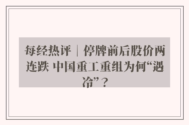 每经热评︱停牌前后股价两连跌 中国重工重组为何“遇冷”？